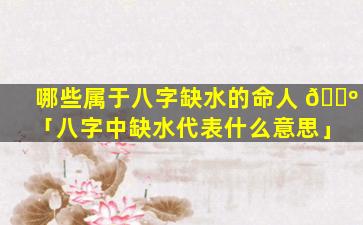 哪些属于八字缺水的命人 🐺 「八字中缺水代表什么意思」